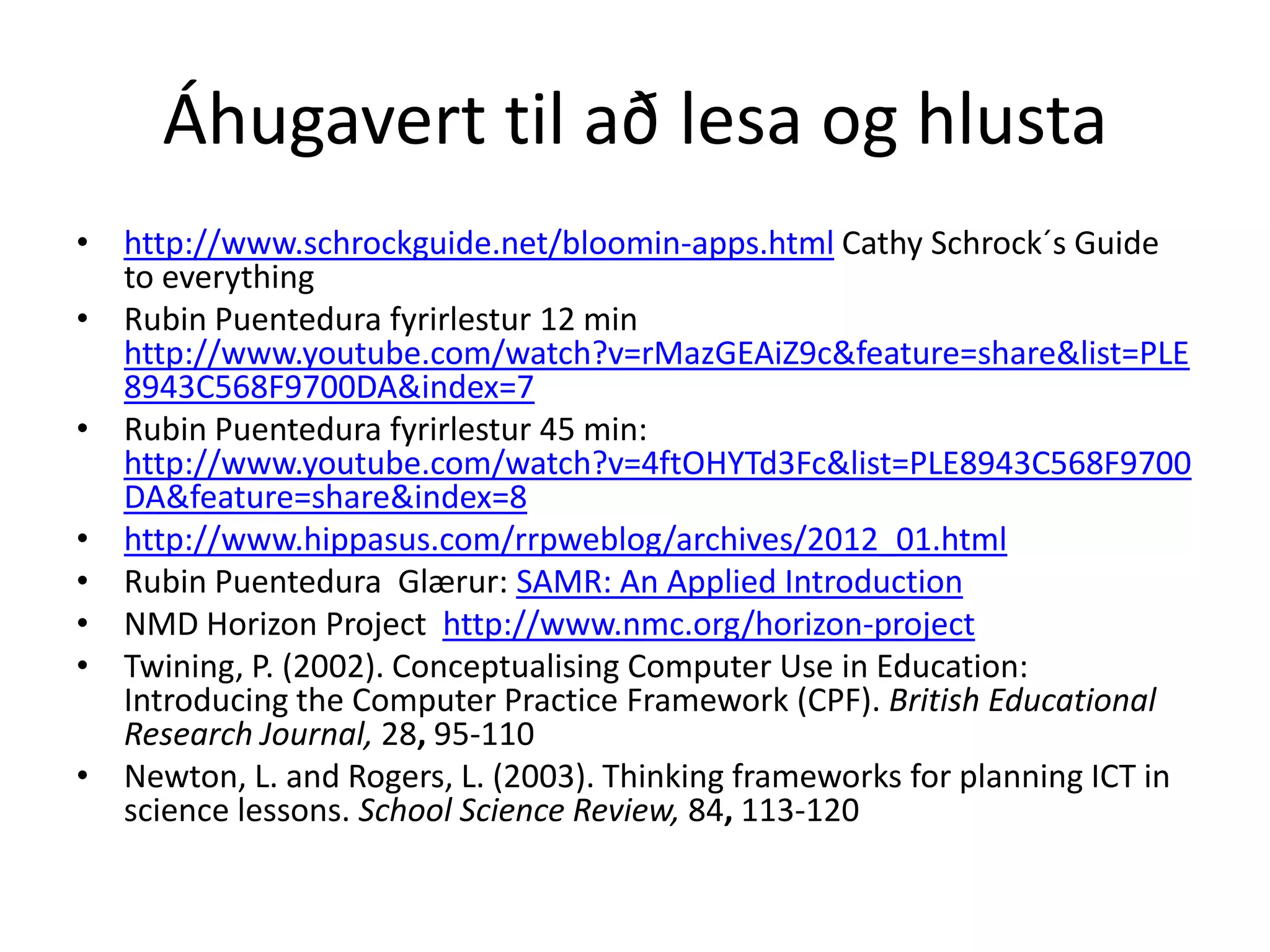 Áhugavert til að lesa og hlusta
• http://www.schrockguide.net/bloomin-apps.html Cathy Schrock´s Guide
to everything
• Rubin Puentedura fyrirlestur 12 min
http://www.youtube.com/watch?v=rMazGEAiZ9c&feature=share&list=PLE
8943C568F9700DA&index=7
• Rubin Puentedura fyrirlestur 45 min:
http://www.youtube.com/watch?v=4ftOHYTd3Fc&list=PLE8943C568F9700
DA&feature=share&index=8
• http://www.hippasus.com/rrpweblog/archives/2012_01.html
• Rubin Puentedura Glærur: SAMR: An Applied Introduction
• NMD Horizon Project http://www.nmc.org/horizon-project
• Twining, P. (2002). Conceptualising Computer Use in Education:
Introducing the Computer Practice Framework (CPF). British Educational
Research Journal, 28, 95-110
• Newton, L. and Rogers, L. (2003). Thinking frameworks for planning ICT in
science lessons. School Science Review, 84, 113-120
 