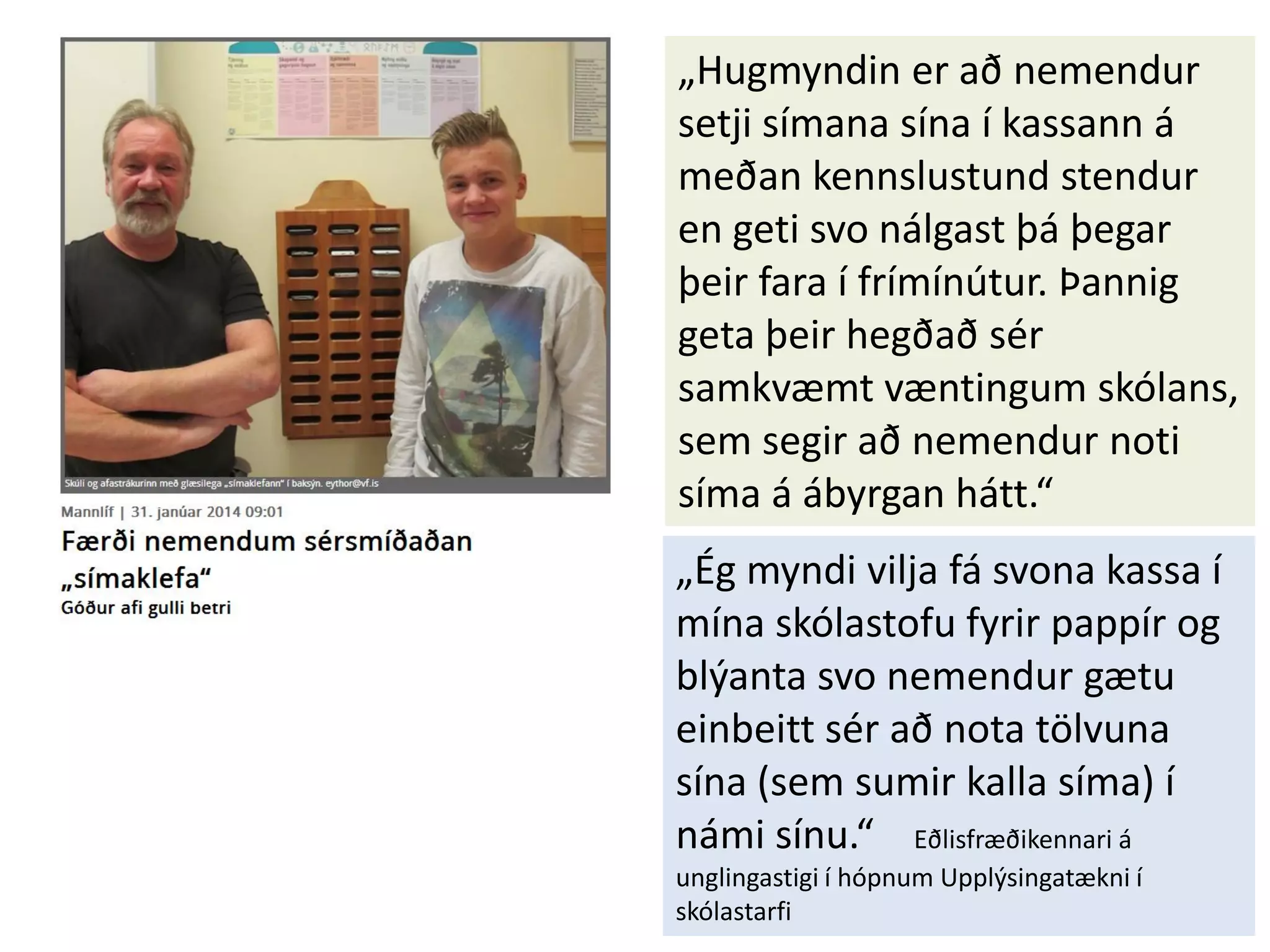 „Hugmyndin er að nemendur
setji símana sína í kassann á
meðan kennslustund stendur
en geti svo nálgast þá þegar
þeir fara í frímínútur. Þannig
geta þeir hegðað sér
samkvæmt væntingum skólans,
sem segir að nemendur noti
síma á ábyrgan hátt.“
„Ég myndi vilja fá svona kassa í
mína skólastofu fyrir pappír og
blýanta svo nemendur gætu
einbeitt sér að nota tölvuna
sína (sem sumir kalla síma) í
námi sínu.“ Eðlisfræðikennari á
unglingastigi í hópnum Upplýsingatækni í
skólastarfi
 