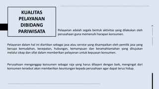 KUALITAS
PELAYANAN
DIBIDANG
PARIWISATA Pelayanan adalah segala bentuk aktivitas yang dilakukan oleh
perusahaan guna memenuhi harapan konsumen.
Pelayanan dalam hal ini diartikan sebagai jasa atau service yang disampaikan oleh pemilik jasa yang
berupa kemudahan, kecepatan, hubungan, kemampuan dan keramahtamahan yang ditujukan
melalui sikap dan sifat dalam memberikan pelayanan untuk kepuasan konsumen.
Perusahaan menganggap konsumen sebagai raja yang harus dilayani dengan baik, mengingat dari
konsumen tersebut akan memberikan keuntungan kepada perusahaan agar dapat terus hidup.
05
 