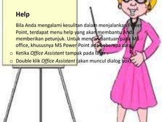 Help
Bila Anda mengalami kesulitan dalam menjalankan Power
Point, terdapat menu help yang akan membantu Anda
memberikan petunjuk. Untuk mencari bantuan pada MS
office, khususnya MS Power Point ada beberapa cara :
o Ketika Office Assistant tampak pada layar :
o Double klik Office Assistant (akan muncul dialog box)

 