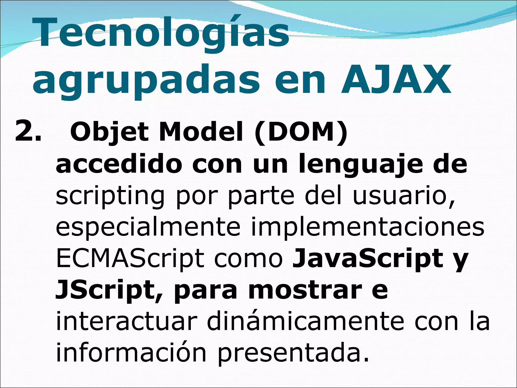 Tecnologías agrupadas en AJAX 2 .  Objet Model (DOM)  accedido con un lenguaje de  scripting por parte del usuario, especialmente implementaciones ECMAScript como  JavaScript y JScript, para mostrar e  interactuar dinámicamente con la información presentada. 