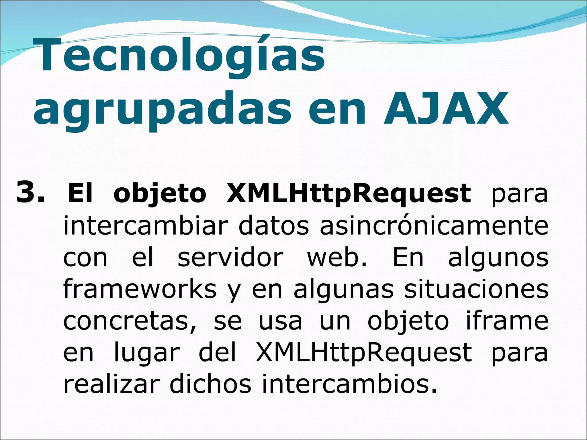 Tecnologías agrupadas en AJAX 3.  El objeto XMLHttpRequest  para intercambiar datos asincrónicamente con el servidor web. En algunos frameworks y en algunas situaciones concretas, se usa un objeto iframe en lugar del XMLHttpRequest para realizar dichos intercambios. 