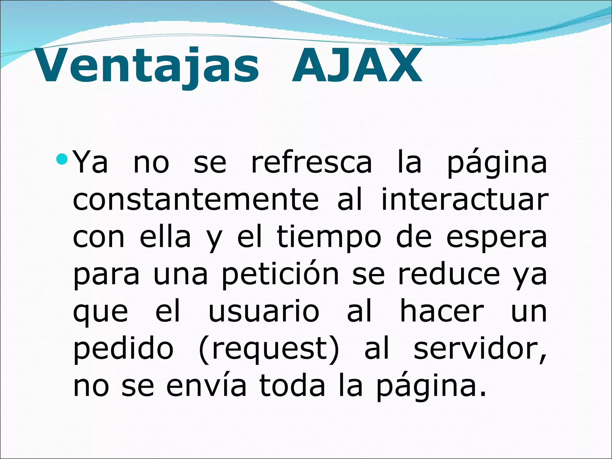 Ventajas  AJAX Ya no se refresca la página constantemente al interactuar con ella y el tiempo de espera para una petición se reduce ya que el usuario al hacer un pedido (request) al servidor, no se envía toda la página. 