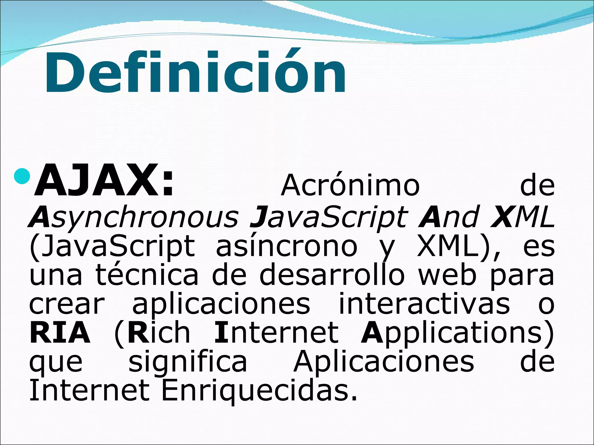 Definición AJAX:   Acrónimo de  A synchronous  J avaScript  A nd  X ML  (JavaScript asíncrono y XML), es una técnica de desarrollo web para crear aplicaciones interactivas o  RIA  ( R ich  I nternet  A pplications) que significa Aplicaciones de Internet Enriquecidas.  