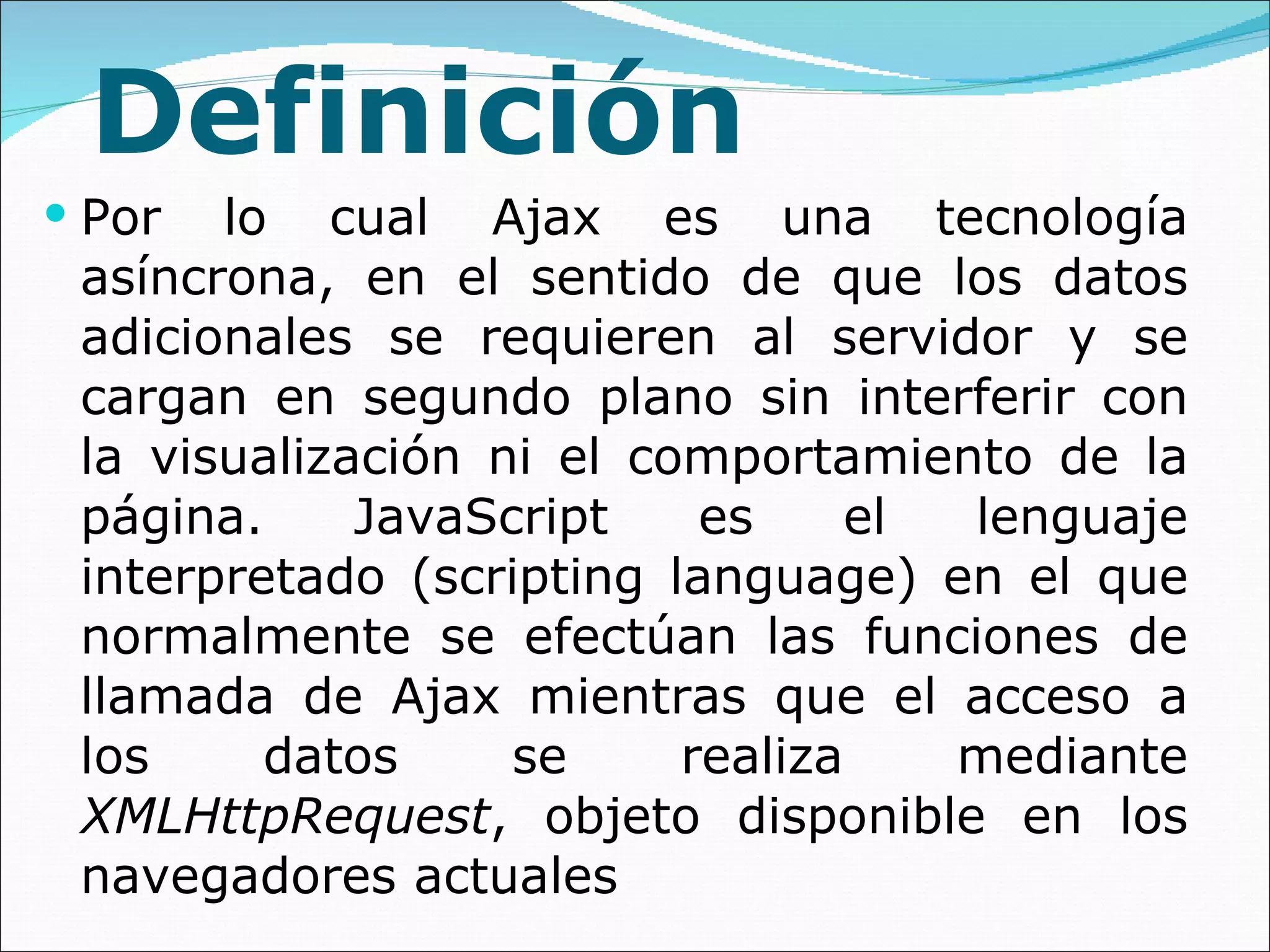 Definición Por lo cual Ajax es una tecnología asíncrona, en el sentido de que los datos adicionales se requieren al servidor y se cargan en segundo plano sin interferir con la visualización ni el comportamiento de la página. JavaScript es el lenguaje interpretado (scripting language) en el que normalmente se efectúan las funciones de llamada de Ajax mientras que el acceso a los datos se realiza mediante  XMLHttpRequest , objeto disponible en los navegadores actuales 