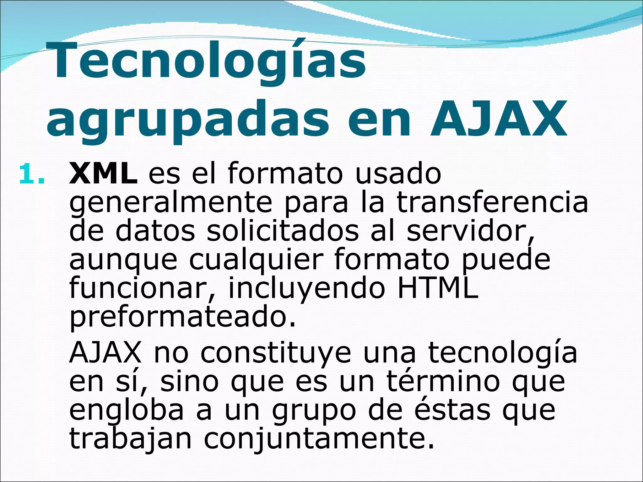 Tecnologías agrupadas en AJAX XML  es el formato usado generalmente para la transferencia de datos solicitados al servidor, aunque cualquier formato puede funcionar, incluyendo HTML preformateado.  AJAX no constituye una tecnología en sí, sino que es un término que engloba a un grupo de éstas que trabajan conjuntamente. 