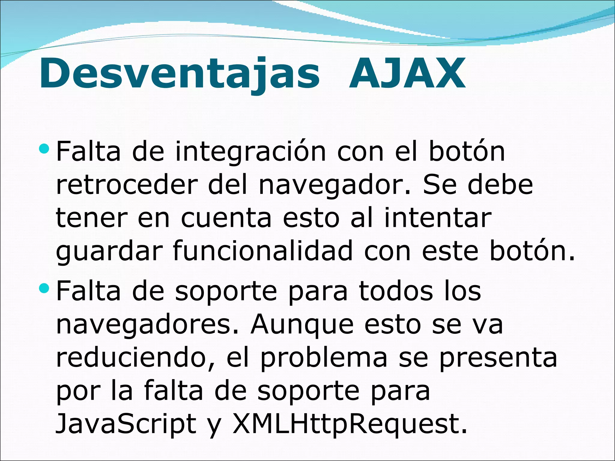 Desventajas  AJAX Falta de integración con el botón retroceder del navegador. Se debe tener en cuenta esto al intentar guardar funcionalidad con este botón. Falta de soporte para todos los navegadores. Aunque esto se va reduciendo, el problema se presenta por la falta de soporte para JavaScript y XMLHttpRequest. 