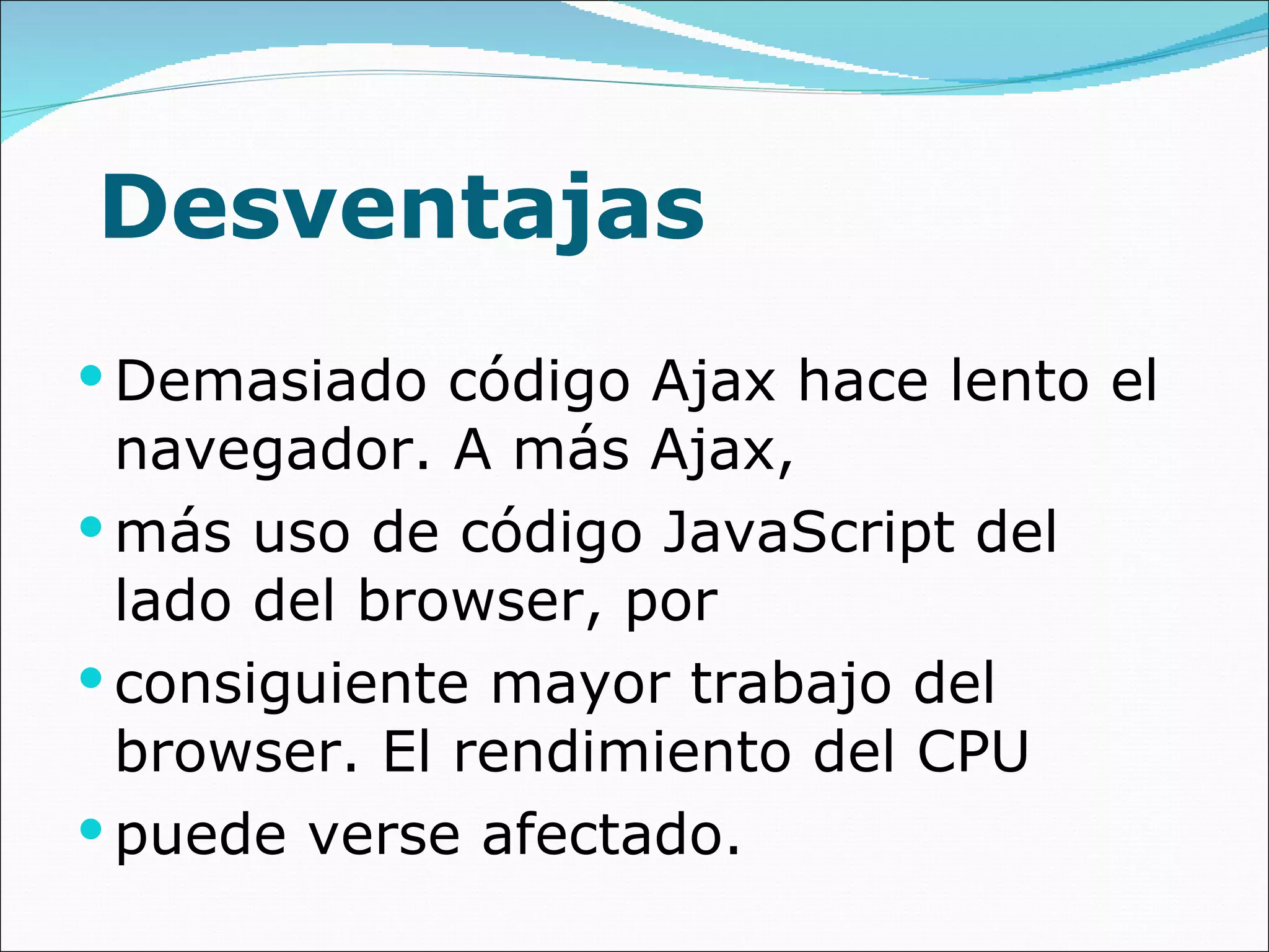 Desventajas Demasiado código Ajax hace lento el navegador. A más Ajax, más uso de código JavaScript del lado del browser, por consiguiente mayor trabajo del browser. El rendimiento del CPU puede verse afectado. 