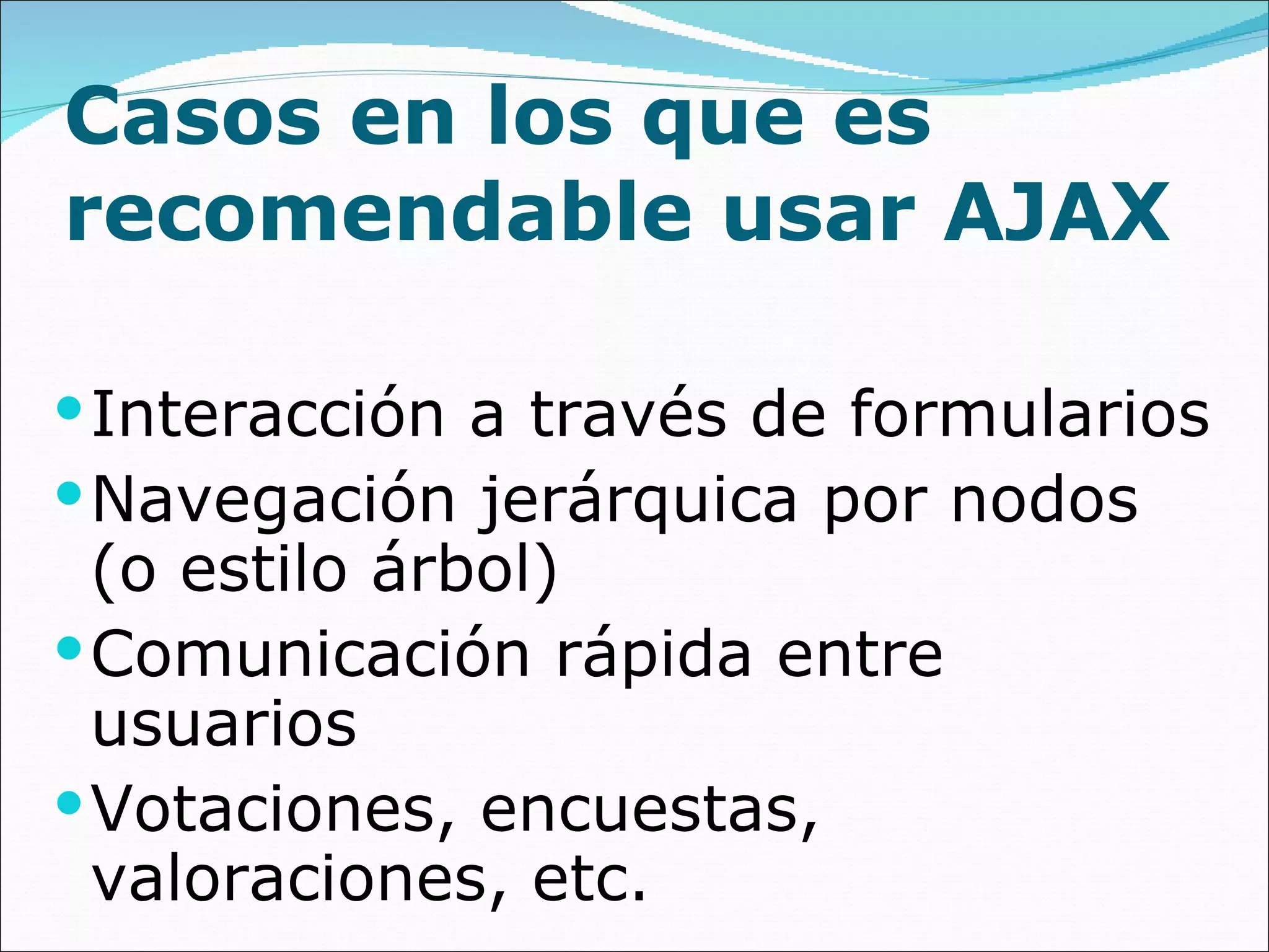 Casos en los que es recomendable usar AJAX Interacción a través de formularios Navegación jerárquica por nodos (o estilo árbol)  Comunicación rápida entre usuarios Votaciones, encuestas, valoraciones, etc. 