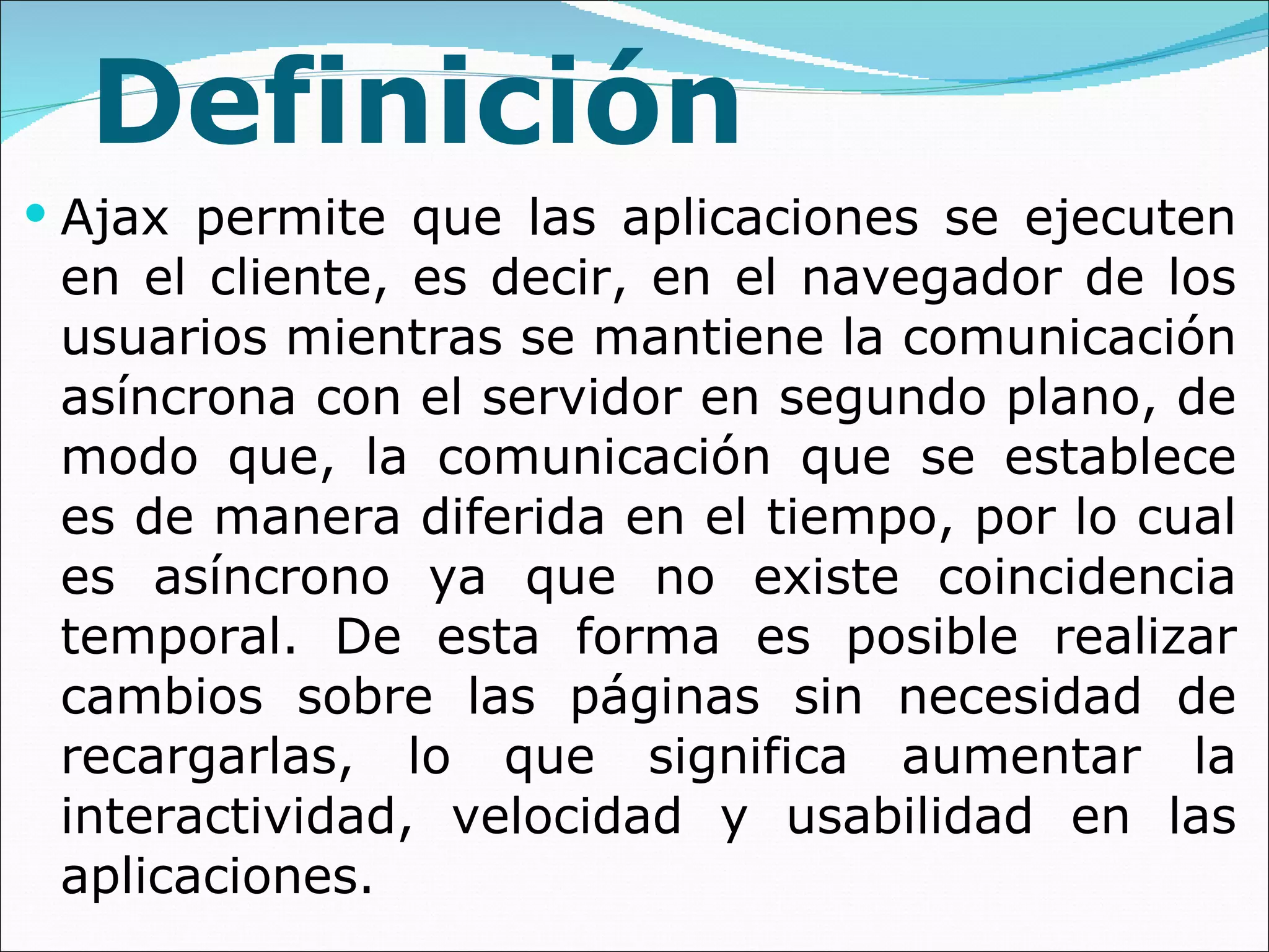 Definición Ajax permite que las aplicaciones se ejecuten en el cliente, es decir, en el navegador de los usuarios mientras se mantiene la comunicación asíncrona con el servidor en segundo plano, de modo que, la comunicación que se establece es de manera diferida en el tiempo, por lo cual es asíncrono ya que no existe coincidencia temporal. De esta forma es posible realizar cambios sobre las páginas sin necesidad de recargarlas, lo que significa aumentar la interactividad, velocidad y usabilidad en las aplicaciones. 
