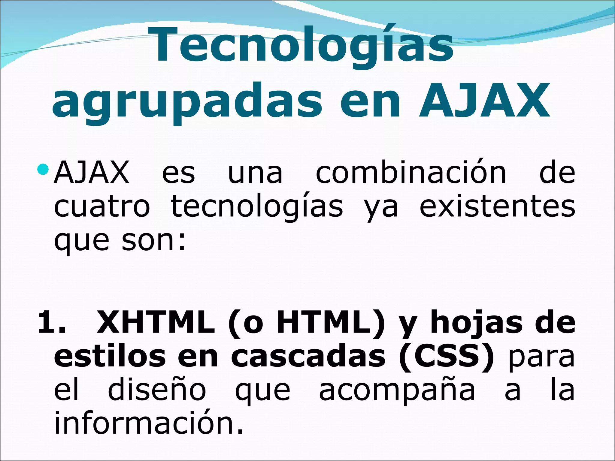 Tecnologías agrupadas en AJAX AJAX es una combinación de cuatro tecnologías ya existentes que son: 1. XHTML (o HTML) y hojas de estilos en cascadas (CSS)  para el diseño que acompaña a la información. 