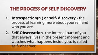 THE PROCESS OF SELF DISCOVERY
1. Introspection(n.) or self- discovery - the
process of learning more about yourself and
who you are.
2. Self-Observation- the internal part of you
that always lives in the present moment and
watches what happens inside you, is called
self- observer.
 