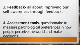 3. Feedback- all about improving our
self-awareness through feedback.
4. Assessment tools- questionnaire to
measure psychological preferences in how
people perceive the world and make
decisions.
 