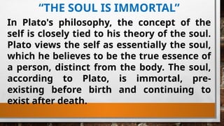 “THE SOUL IS IMMORTAL”
In Plato's philosophy, the concept of the
self is closely tied to his theory of the soul.
Plato views the self as essentially the soul,
which he believes to be the true essence of
a person, distinct from the body. The soul,
according to Plato, is immortal, pre-
existing before birth and continuing to
exist after death.
 