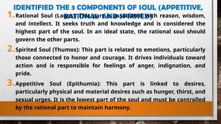 IDENTIFIED THE 3 COMPONENTS OF SOUL (APPETITIVE,
RATIONAL AND SPIRITED)
1.Rational Soul (Logos): This part is associated with reason, wisdom,
and intellect. It seeks truth and knowledge and is considered the
highest part of the soul. In an ideal state, the rational soul should
govern the other parts.
2.Spirited Soul (Thumos): This part is related to emotions, particularly
those connected to honor and courage. It drives individuals toward
action and is responsible for feelings of anger, indignation, and
pride.
3.Appetitive Soul (Epithumia): This part is linked to desires,
particularly physical and material desires such as hunger, thirst, and
sexual urges. It is the lowest part of the soul and must be controlled
by the rational part to maintain harmony.
 