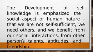The Development of self
knowledge is emphasized the
social aspect of human nature –
that we are not self-sufficient, we
need others, and we benefit from
our social interactions, from other
person’s talents, aptitudes, and
friendship.
 
