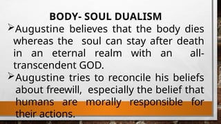 BODY- SOUL DUALISM
Augustine believes that the body dies
whereas the soul can stay after death
in an eternal realm with an all-
transcendent GOD.
Augustine tries to reconcile his beliefs
about freewill, especially the belief that
humans are morally responsible for
their actions.
 