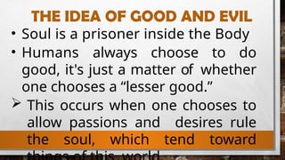 THE IDEA OF GOOD AND EVIL
• Soul is a prisoner inside the Body
• Humans always choose to do
good, it's just a matter of whether
one chooses a “lesser good.”
 This occurs when one chooses to
allow passions and desires rule
the soul, which tend toward
 
