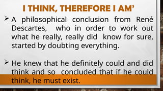I THINK, THEREFORE I AM’
 A philosophical conclusion from René
Descartes, who in order to work out
what he really, really did know for sure,
started by doubting everything.
 He knew that he definitely could and did
think and so concluded that if he could
think, he must exist.
 