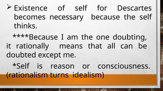  Existence of self for Descartes
becomes necessary because the self
thinks.
****Because I am the one doubting,
it rationally means that all can be
doubted except me.
*Self is reason or consciousness.
(rationalism turns idealism)
 
