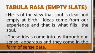 TABULA RASA (EMPTY SLATE)
He is of the view that soul is clear and
empty at birth. Ideas come from our
experience and that is what fills the
soul.
These ideas come into us through our
sense apparatus and they come in the
form of sense data.
 