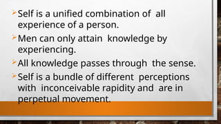 Self is a unified combination of all
experience of a person.
Men can only attain knowledge by
experiencing.
All knowledge passes through the sense.
Self is a bundle of different perceptions
with inconceivable rapidity and are in
perpetual movement.
 