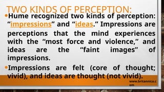 TWO KINDS OF PERCEPTION:
•Hume recognized two kinds of perception:
“impressions” and “ideas.” Impressions are
perceptions that the mind experiences
with the “most force and violence,” and
ideas are the “faint images” of
impressions.
•Impressions are felt (core of thought;
vivid), and ideas are thought (not vivid).
www.britannica.c
om
 