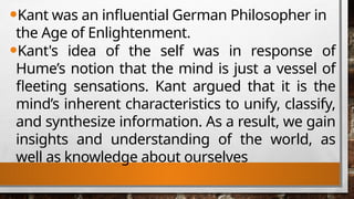 •Kant was an influential German Philosopher in
the Age of Enlightenment.
•Kant's idea of the self was in response of
Hume’s notion that the mind is just a vessel of
fleeting sensations. Kant argued that it is the
mind’s inherent characteristics to unify, classify,
and synthesize information. As a result, we gain
insights and understanding of the world, as
well as knowledge about ourselves
 