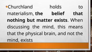 •Churchland holds to
materialism, the belief that
nothing but matter exists. When
discussing the mind, this means
that the physical brain, and not the
mind, exists
 