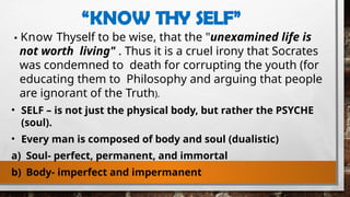 “KNOW THY SELF”
Know Thyself to be wise, that the "unexamined life is
not worth living" . Thus it is a cruel irony that Socrates
was condemned to death for corrupting the youth (for
educating them to Philosophy and arguing that people
are ignorant of the Truth).
• SELF – is not just the physical body, but rather the PSYCHE
(soul).
• Every man is composed of body and soul (dualistic)
a) Soul- perfect, permanent, and immortal
b) Body- imperfect and impermanent
 