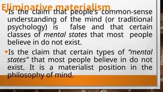 Eliminative materialism
•Is the claim that people's common-sense
understanding of the mind (or traditional
psychology) is false and that certain
classes of mental states that most people
believe in do not exist.
•Is the claim that certain types of “mental
states” that most people believe in do not
exist. It is a materialist position in the
philosophy of mind.
 