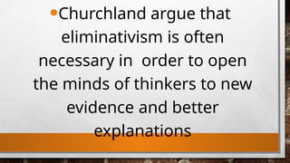 •Churchland argue that
eliminativism is often
necessary in order to open
the minds of thinkers to new
evidence and better
explanations
 