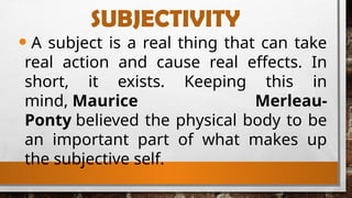 SUBJECTIVITY
• A subject is a real thing that can take
real action and cause real effects. In
short, it exists. Keeping this in
mind, Maurice Merleau-
Ponty believed the physical body to be
an important part of what makes up
the subjective self.
 