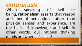 RATIONALISM
•When speaking of self or
being, rationalism asserts that reason
and mental perception, rather than
physical senses and experience, are
the basis of knowledge and self. In
other words, our rational thinking
minds are where it's all at!
 