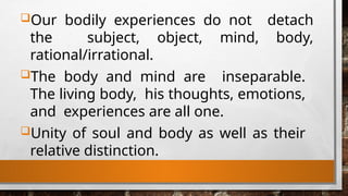 Our bodily experiences do not detach
the subject, object, mind, body,
rational/irrational.
The body and mind are inseparable.
The living body, his thoughts, emotions,
and experiences are all one.
Unity of soul and body as well as their
relative distinction.
 