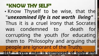 “KNOW THY SELF”
Know Thyself to be wise, that the
"unexamined life is not worth living" .
Thus it is a cruel irony that Socrates
was condemned to death for
corrupting the youth (for educating
them to Philosophy and arguing that
people are ignorant of the Truth).
SELF – Every man is composed of body and
 