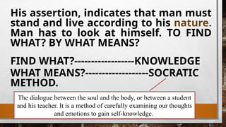 The dialogue between the soul and the body, or between a student
and his teacher. It is a method of carefully examining our thoughts
and emotions to gain self-knowledge.
His assertion, indicates that man must
stand and live according to his nature.
Man has to look at himself. TO FIND
WHAT? BY WHAT MEANS?
FIND WHAT?------------------KNOWLEDGE
WHAT MEANS?-------------------SOCRATIC
METHOD.
 