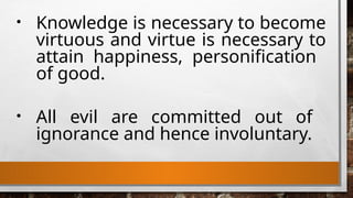 • Knowledge is necessary to become
virtuous and virtue is necessary to
attain happiness, personification
of good.
• All evil are committed out of
ignorance and hence involuntary.
 