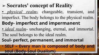 ➢ Socrates' concept of Reality
• physical realm- changeable, transient, and
imperfect. The body belongs to the physical realm.
Body- imperfect and impermanent
• ideal realm- unchanging, eternal, and immortal.
The soul belongs to the ideal realm.
Soul- perfect, permanent, and immortal
• SELF – Every man is composed of body and
soul (Body-Soul Dualism)
 