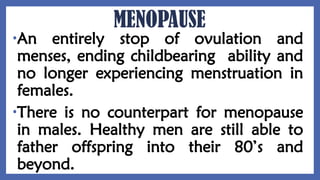MENOPAUSE
•An entirely stop of ovulation and
menses, ending childbearing ability and
no longer experiencing menstruation in
females.
•There is no counterpart for menopause
in males. Healthy men are still able to
father offspring into their 80’s and
beyond.
 
