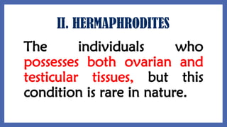 II. HERMAPHRODITES
The individuals who
possesses both ovarian and
testicular tissues, but this
condition is rare in nature.
 