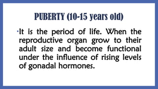 PUBERTY (10-15 years old)
•It is the period of life. When the
reproductive organ grow to their
adult size and become functional
under the influence of rising levels
of gonadal hormones.
 