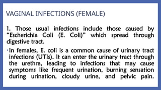 VAGINAL INFECTIONS (FEMALE)
1. Those usual infections include those caused by
“Escherichia Coli (E. Coli)” which spread through
digestive tract.
•In females, E. coli is a common cause of urinary tract
infections (UTIs). It can enter the urinary tract through
the urethra, leading to infections that may cause
symptoms like frequent urination, burning sensation
during urination, cloudy urine, and pelvic pain.
 