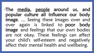 •The media, people around us, and
popular culture all influence our body
image. ... Seeing these images over and
over again is linked to poor body
image and feelings that our own bodies
are not okay. These feelings can affect
your child's self-esteem and negatively
affect their mental health and wellbeing.
 