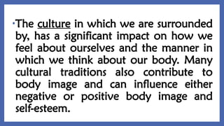 •The culture in which we are surrounded
by, has a significant impact on how we
feel about ourselves and the manner in
which we think about our body. Many
cultural traditions also contribute to
body image and can influence either
negative or positive body image and
self-esteem.
 