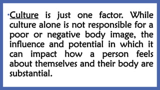 •Culture is just one factor. While
culture alone is not responsible for a
poor or negative body image, the
influence and potential in which it
can impact how a person feels
about themselves and their body are
substantial.
 