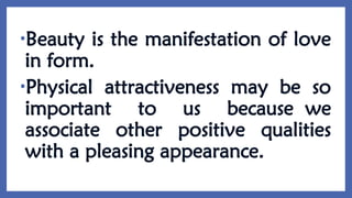 •Beauty is the manifestation of love
in form.
•Physical attractiveness may be so
important to us because we
associate other positive qualities
with a pleasing appearance.
 