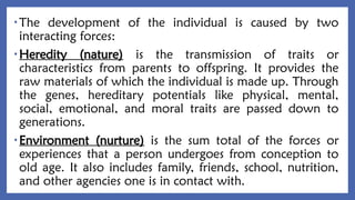 • The development of the individual is caused by two
interacting forces:
• Heredity (nature) is the transmission of traits or
characteristics from parents to offspring. It provides the
raw materials of which the individual is made up. Through
the genes, hereditary potentials like physical, mental,
social, emotional, and moral traits are passed down to
generations.
• Environment (nurture) is the sum total of the forces or
experiences that a person undergoes from conception to
old age. It also includes family, friends, school, nutrition,
and other agencies one is in contact with.
 
