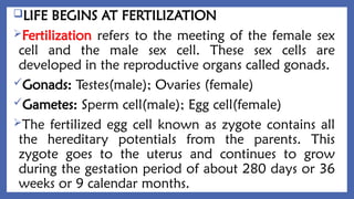 LIFE BEGINS AT FERTILIZATION
Fertilization refers to the meeting of the female sex
cell and the male sex cell. These sex cells are
developed in the reproductive organs called gonads.
Gonads: Testes(male); Ovaries (female)
Gametes: Sperm cell(male); Egg cell(female)
The fertilized egg cell known as zygote contains all
the hereditary potentials from the parents. This
zygote goes to the uterus and continues to grow
during the gestation period of about 280 days or 36
weeks or 9 calendar months.
 