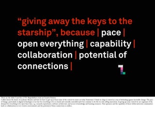“giving away the keys to the
starship”, because | pace |
open everything | capability |
collaboration | potential of
connections |

These are the slides I used for a UTS Shapeshifters event on Creative Futures:
I talked about the future of academic libraries and how we have to give up at least some of the control we insist on today. Sometimes I think we cling to control as a way of defending against inevitable change. The pace
of change, particularly in digital technologies is too fast for everything to be so closely and centrally controlled and if we continue to do this we risk stiﬂing innovation. In giving up some control we are cognisant of the
demand for everything to be open these days, e.g.: research; repositories; software architecture; and access to knowledge and learning resources. That openness and the capability of those within university communities
leads to collaboration in very creative environments and the potential of those connections is endless.

 